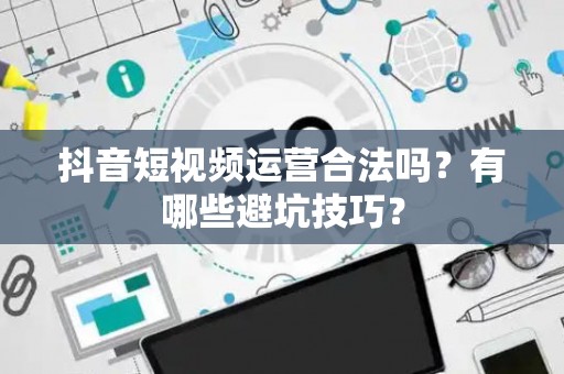 抖音短视频运营合法吗？有哪些避坑技巧？